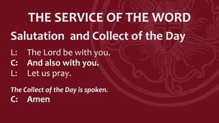 THE SERVICE OF THE WORD
Salutation and Collect of the Day
L: The Lord be with you.
C: And also with you.
L: Let us pray.
The Collect of the Day is spoken.
C: Amen
 