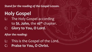 Stand for the reading of the Gospel Lesson.
Holy Gospel
L: The Holy Gospel according
to St. John, the 16th chapter.
C: Glory to You, O Lord.
After the reading:
L: This is the Gospel of the Lord.
C: Praise to You, O Christ.
 