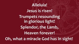 Alleluia!
Jesus is risen!
Trumpets resounding
in glorious light!
Splendor, the Lamb,
Heaven forever!
Oh, what a miracle God has in sight!
 