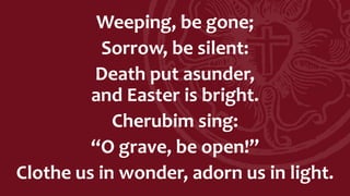 Weeping, be gone;
Sorrow, be silent:
Death put asunder,
and Easter is bright.
Cherubim sing:
“O grave, be open!”
Clothe us in wonder, adorn us in light.
 