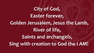 City of God,
Easter forever,
Golden Jerusalem, Jesus the Lamb,
River of life,
Saints and archangels,
Sing with creation to God the I AM!
 