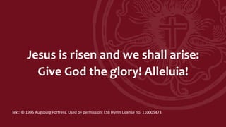 Jesus is risen and we shall arise:
Give God the glory! Alleluia!
Text: © 1995 Augsburg Fortress. Used by permission: LSB Hymn License no. 110005473
 