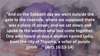 “And on the Sabbath day we went outside the
gate to the riverside, where we supposed there
was a place of prayer, and we sat down and
spoke to the women who had come together.
One who heard us was a woman named Lydia,
from the city of Thyatira, a seller of purple
goods ...” (Acts 16:13-14)
 