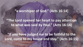 “a worshiper of God.” (Acts 16:14)
“The Lord opened her heart to pay attention
to what was said by Paul.” (Acts 16:14)
“If you have judged me to be faithful to the
Lord, come to my house and stay.” (Acts 16:15)
 