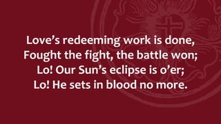 Love’s redeeming work is done,
Fought the fight, the battle won;
Lo! Our Sun’s eclipse is o’er;
Lo! He sets in blood no more.
 