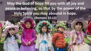 May the God of hope fill you with all joy and
peace in believing, so that by the power of the
Holy Spirit you may abound in hope.
(Romans 15:13)
 