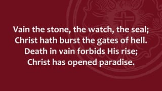Vain the stone, the watch, the seal;
Christ hath burst the gates of hell.
Death in vain forbids His rise;
Christ has opened paradise.
 