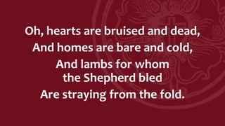 Oh, hearts are bruised and dead,
And homes are bare and cold,
And lambs for whom
the Shepherd bled
Are straying from the fold.
 