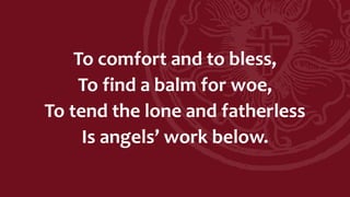 To comfort and to bless,
To find a balm for woe,
To tend the lone and fatherless
Is angels’ work below.
 