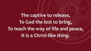 The captive to release,
To God the lost to bring,
To teach the way of life and peace,
It is a Christ-like thing.
 