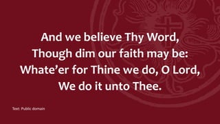 And we believe Thy Word,
Though dim our faith may be:
Whate’er for Thine we do, O Lord,
We do it unto Thee.
Text: Public domain
 