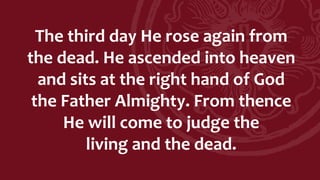 The third day He rose again from
the dead. He ascended into heaven
and sits at the right hand of God
the Father Almighty. From thence
He will come to judge the
living and the dead.
 