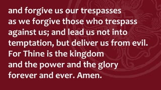 and forgive us our trespasses
as we forgive those who trespass
against us; and lead us not into
temptation, but deliver us from evil.
For Thine is the kingdom
and the power and the glory
forever and ever. Amen.
 