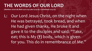 THE WORDS OF OUR LORD
(Matthew 26:26-28; Mark 14:22-24; Luke 22:19-20; 1 Corinthians 11:23-25)
L: Our Lord Jesus Christ, on the night when
He was betrayed, took bread, and when
He had given thanks, He broke it and
gave it to the disciples and said: “Take,
eat; this is My (†) body, which is given
for you. This do in remembrance of Me.”
 