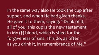 In the same way also He took the cup after
supper, and when He had given thanks,
He gave it to them, saying: “Drink of it,
all of you; this cup is the new testament
in My (†) blood, which is shed for the
forgiveness of sins. This do, as often
as you drink it, in remembrance of Me.”
 