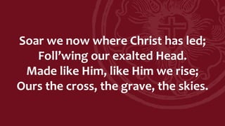 Soar we now where Christ has led;
Foll’wing our exalted Head.
Made like Him, like Him we rise;
Ours the cross, the grave, the skies.
 