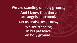 We are standing on holy ground,
And I know that there
are angels all around.
Let us praise Jesus now,
We are standing
in his presence
on holy ground.
 