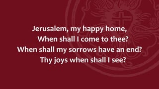 Jerusalem, my happy home,
When shall I come to thee?
When shall my sorrows have an end?
Thy joys when shall I see?
 