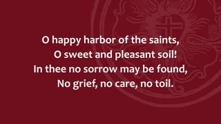 O happy harbor of the saints,
O sweet and pleasant soil!
In thee no sorrow may be found,
No grief, no care, no toil.
 