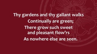 Thy gardens and thy gallant walks
Continually are green;
There grow such sweet
and pleasant flow’rs
As nowhere else are seen.
 