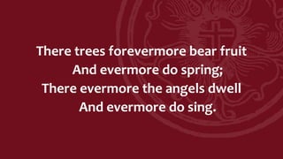 There trees forevermore bear fruit
And evermore do spring;
There evermore the angels dwell
And evermore do sing.
 
