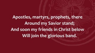 Apostles, martyrs, prophets, there
Around my Savior stand;
And soon my friends in Christ below
Will join the glorious band.
 