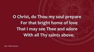 O Christ, do Thou my soul prepare
For that bright home of love
That I may see Thee and adore
With all Thy saints above.
Text: Public domain
 