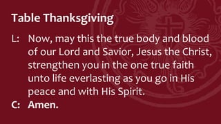 Table Thanksgiving
L: Now, may this the true body and blood
of our Lord and Savior, Jesus the Christ,
strengthen you in the one true faith
unto life everlasting as you go in His
peace and with His Spirit.
C: Amen.
 
