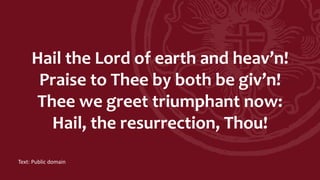 Hail the Lord of earth and heav’n!
Praise to Thee by both be giv’n!
Thee we greet triumphant now:
Hail, the resurrection, Thou!
Text: Public domain
 
