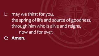 L: may we thirst for you,
the spring of life and source of goodness,
through him who is alive and reigns,
now and for ever.
C: Amen.
 