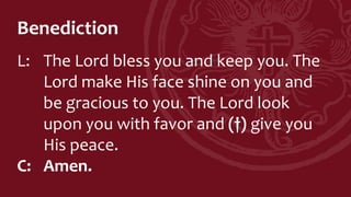 Benediction
L: The Lord bless you and keep you. The
Lord make His face shine on you and
be gracious to you. The Lord look
upon you with favor and (†) give you
His peace.
C: Amen.
 
