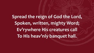 Spread the reign of God the Lord,
Spoken, written, mighty Word;
Ev’rywhere His creatures call
To His heav’nly banquet hall.
 