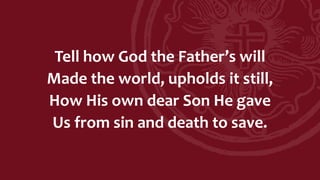 Tell how God the Father’s will
Made the world, upholds it still,
How His own dear Son He gave
Us from sin and death to save.
 