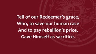 Tell of our Redeemer’s grace,
Who, to save our human race
And to pay rebellion’s price,
Gave Himself as sacrifice.
 