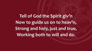 Tell of God the Spirit giv’n
Now to guide us on to heav’n,
Strong and holy, just and true,
Working both to will and do.
 