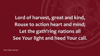Lord of harvest, great and kind,
Rouse to action heart and mind;
Let the gath’ring nations all
See Your light and heed Your call.
Text: Public domain
 
