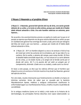 https://es.slideshare.net/TalmidYisrael
2
Autor del comentario: Humberto Rendón Rojas
Transcripción: Humberto Rendón Rojas
2 Reyes 5 Naamán y el profeta Eliseo
2 Reyes 5.- 1 Naamán, general del ejército del rey de Siria, era varón grande
delante de su señor, y lo tenía en alta estima, porque por medio de él había
dado Jehová salvación a Siria. Era este hombre valeroso en extremo, pero
leproso…
De acuerdo a los acontecimientos previos se explica la razón por la que en el
pasaje se expresa que Naamán era de gran estima delante de su señor ya que
en realidad este general fue enemigo de Israel y Judá, pero esto por designio
del Dios de Israel y por eso leemos: … porque por medio de él había dado
Jehová salvación a Siria…
● 1 Reyes 22.- 34 Y un hombre disparó su arco a la ventura e hirió al rey
de Israel por entre las junturas de la armadura, por lo que dijo él a su
cochero: Da la vuelta, y sácame del campo, pues estoy herido. 35 Pero
la batalla había arreciado aquel día, y el rey estuvo en su carro delante
de los sirios, y a la tarde murió; y la sangre de la herida corría por el
fondo del carro. 36 Y a la puesta del sol salió un pregón por el
campamento, diciendo: ¡Cada uno a su ciudad, y cada cual a su tierra!
En base a este pasaje, se dice que los rabinos afirman que el hombre que
disparó su arco a la ventura e hirió de muerte al rey Acab fue Naamán, general
del ejército de Siria.
Por otro lado, resulta interesante que históricamente se dividió a la lepra en
distintas variantes. Antes de saber que es causada por la bacteria
Mycobacterium leprae, médicos y antiguas civilizaciones clasificaron la
enfermedad según sus manifestaciones físicas, el daño a la piel y la pérdida de
sensibilidad.
En la antigua medicina (como en la India) y más tarde en la historia de la
dermatología, las principales formas descritas eran Lepra tuberculoide: La
 