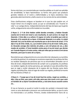 www.estudiantesdelabiblia.com.mx
3
forma más leve y se caracterizaba por manchas pálidas en la piel con pérdida
de sensibilidad, la lepra lepromatosa: La forma más grave que producía
grandes nódulos en el rostro y deformidades y la lepra anestésica: Esta
generaba adormecimiento y daño severo en los nervios de las extremidades.
Estas clasificaciones antiguas se basaban en lo que los ojos podían ver, el
mayor temor era el estigma social, ya que se consideraba una "muerte en
vida" o un castigo divino. Independientemente del tipo de lepra que la gente
sufría, antiguamente esta enfermedad era incurable;
2 Reyes 5.- 2 Y de Siria habían salido bandas armadas, y habían llevado
cautiva de la tierra de Israel a una muchacha, la cual servía a la mujer de
Naamán. 3 Esta dijo a su señora: Si rogase mi señor al profeta que está en
Samaria, él lo sanaría de su lepra. 4 Entrando Naamán a su señor, le relató
diciendo: Así y así ha dicho una muchacha que es de la tierra de Israel. 5 Y le
dijo el rey de Siria: Anda, ve, y yo enviaré cartas al rey de Israel. Salió, pues,
él, llevando consigo diez talentos de plata, y seis mil piezas de oro, y diez
mudas de vestidos. 6 Tomó también cartas para el rey de Israel, que decían
así: Cuando lleguen a ti estas cartas, sabe por ellas que yo envío a ti mi siervo
Naamán, para que lo sanes de su lepra…
Recordemos que antiguamente era una costumbre dar obsequios a un profeta
en señal de gratitud, sin embargo en ocasiones especiales los profetas de Dios
no recibían obsequios de personas que no se encontraban alineados con el
Dios de Israel, independientemente de cumplir con su propósito, los profetas
no recibían regalos de ciertas personas, por ejemplo el caso del profeta Elías
que se negó a recibir obsequios de la esposa del rey Ocozías quiso darle
regalos al profeta Elías, éste en lugar de recibir sus regalos, profetizó la muerte
del rey Ocozías (2 Reyes 1)
2 Reyes 5.- 7 Luego que el rey de Israel leyó las cartas, rasgó sus vestidos, y
dijo: ¿Soy yo Dios, que mate y dé vida, para que éste envíe a mí a que sane
un hombre de su lepra? Considerad ahora, y ved cómo busca ocasión contra
mí…
El rey en Samaria se asustó al recibir la orden de sanidad e interpretó todo
como un acto destinado a provocar una confrontación bélica, ya que la carta
no mencionaba a un profeta. Primero, estaba evidentemente fuera de su
 
