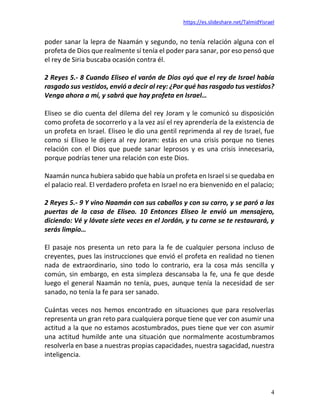 https://es.slideshare.net/TalmidYisrael
4
poder sanar la lepra de Naamán y segundo, no tenía relación alguna con el
profeta de Dios que realmente sí tenía el poder para sanar, por eso pensó que
el rey de Siria buscaba ocasión contra él.
2 Reyes 5.- 8 Cuando Eliseo el varón de Dios oyó que el rey de Israel había
rasgado sus vestidos, envió a decir al rey: ¿Por qué has rasgado tus vestidos?
Venga ahora a mí, y sabrá que hay profeta en Israel…
Eliseo se dio cuenta del dilema del rey Joram y le comunicó su disposición
como profeta de socorrerlo y a la vez así el rey aprendería de la existencia de
un profeta en Israel. Eliseo le dio una gentil reprimenda al rey de Israel, fue
como si Eliseo le dijera al rey Joram: estás en una crisis porque no tienes
relación con el Dios que puede sanar leprosos y es una crisis innecesaria,
porque podrías tener una relación con este Dios.
Naamán nunca hubiera sabido que había un profeta en Israel si se quedaba en
el palacio real. El verdadero profeta en Israel no era bienvenido en el palacio;
2 Reyes 5.- 9 Y vino Naamán con sus caballos y con su carro, y se paró a las
puertas de la casa de Eliseo. 10 Entonces Eliseo le envió un mensajero,
diciendo: Vé y lávate siete veces en el Jordán, y tu carne se te restaurará, y
serás limpio…
El pasaje nos presenta un reto para la fe de cualquier persona incluso de
creyentes, pues las instrucciones que envió el profeta en realidad no tienen
nada de extraordinario, sino todo lo contrario, era la cosa más sencilla y
común, sin embargo, en esta simpleza descansaba la fe, una fe que desde
luego el general Naamán no tenía, pues, aunque tenía la necesidad de ser
sanado, no tenía la fe para ser sanado.
Cuántas veces nos hemos encontrado en situaciones que para resolverlas
representa un gran reto para cualquiera porque tiene que ver con asumir una
actitud a la que no estamos acostumbrados, pues tiene que ver con asumir
una actitud humilde ante una situación que normalmente acostumbramos
resolverla en base a nuestras propias capacidades, nuestra sagacidad, nuestra
inteligencia.
 