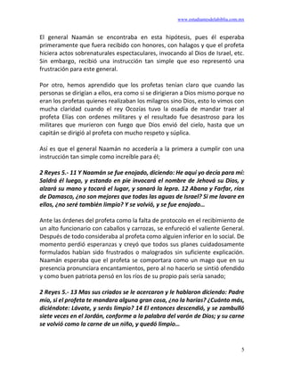 www.estudiantesdelabiblia.com.mx
5
El general Naamán se encontraba en esta hipótesis, pues él esperaba
primeramente que fuera recibido con honores, con halagos y que el profeta
hiciera actos sobrenaturales espectaculares, invocando al Dios de Israel, etc.
Sin embargo, recibió una instrucción tan simple que eso representó una
frustración para este general.
Por otro, hemos aprendido que los profetas tenían claro que cuando las
personas se dirigían a ellos, era como si se dirigieran a Dios mismo porque no
eran los profetas quienes realizaban los milagros sino Dios, esto lo vimos con
mucha claridad cuando el rey Ocozías tuvo la osadía de mandar traer al
profeta Elías con ordenes militares y el resultado fue desastroso para los
militares que murieron con fuego que Dios envió del cielo, hasta que un
capitán se dirigió al profeta con mucho respeto y súplica.
Así es que el general Naamán no accedería a la primera a cumplir con una
instrucción tan simple como increíble para él;
2 Reyes 5.- 11 Y Naamán se fue enojado, diciendo: He aquí yo decía para mí:
Saldrá él luego, y estando en pie invocará el nombre de Jehová su Dios, y
alzará su mano y tocará el lugar, y sanará la lepra. 12 Abana y Farfar, ríos
de Damasco, ¿no son mejores que todas las aguas de Israel? Si me lavare en
ellos, ¿no seré también limpio? Y se volvió, y se fue enojado…
Ante las órdenes del profeta como la falta de protocolo en el recibimiento de
un alto funcionario con caballos y carrozas, se enfureció el valiente General.
Después de todo consideraba al profeta como alguien inferior en lo social. De
momento perdió esperanzas y creyó que todos sus planes cuidadosamente
formulados habían sido frustrados o malogrados sin suficiente explicación.
Naamán esperaba que el profeta se comportara como un mago que en su
presencia pronunciara encantamientos, pero al no hacerlo se sintió ofendido
y como buen patriota pensó en los ríos de su propio país sería sanado;
2 Reyes 5.- 13 Mas sus criados se le acercaron y le hablaron diciendo: Padre
mío, si el profeta te mandara alguna gran cosa, ¿no la harías? ¿Cuánto más,
diciéndote: Lávate, y serás limpio? 14 El entonces descendió, y se zambulló
siete veces en el Jordán, conforme a la palabra del varón de Dios; y su carne
se volvió como la carne de un niño, y quedó limpio…
 