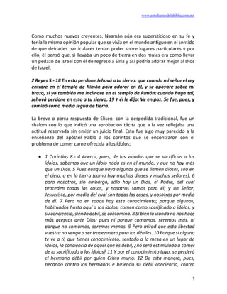 www.estudiantesdelabiblia.com.mx
7
Como muchos nuevos creyentes, Naamán aún era supersticioso en su fe y
tenía la misma opinión popular que se vivía en el mundo antiguo en el sentido
de que deidades particulares tenían poder sobre lugares particulares y por
ello, él pensó que, si llevaba un poco de tierra en dos mulas era como llevar
un pedazo de Israel con él de regreso a Siria y así podría adorar mejor al Dios
de Israel;
2 Reyes 5.- 18 En esto perdone Jehová a tu siervo: que cuando mi señor el rey
entrare en el templo de Rimón para adorar en él, y se apoyare sobre mi
brazo, si yo también me inclinare en el templo de Rimón; cuando haga tal,
Jehová perdone en esto a tu siervo. 19 Y él le dijo: Ve en paz. Se fue, pues, y
caminó como media legua de tierra.
La breve o parca respuesta de Eliseo, con la despedida tradicional, fue un
shalom con lo que indicó una aprobación tácita que a la vez reflejaba una
actitud reservada sin emitir un juicio final. Esto fue algo muy parecido a la
enseñanza del apóstol Pablo a los corintos que se encontraron con el
problema de comer carne ofrecida a los ídolos;
● 1 Corintios 8.- 4 Acerca, pues, de las viandas que se sacrifican a los
ídolos, sabemos que un ídolo nada es en el mundo, y que no hay más
que un Dios. 5 Pues aunque haya algunos que se llamen dioses, sea en
el cielo, o en la tierra (como hay muchos dioses y muchos señores), 6
para nosotros, sin embargo, sólo hay un Dios, el Padre, del cual
proceden todas las cosas, y nosotros somos para él; y un Señor,
Jesucristo, por medio del cual son todas las cosas, y nosotros por medio
de él. 7 Pero no en todos hay este conocimiento; porque algunos,
habituados hasta aquí a los ídolos, comen como sacrificado a ídolos, y
su conciencia, siendo débil, se contamina. 8 Si bien la vianda no nos hace
más aceptos ante Dios; pues ni porque comamos, seremos más, ni
porque no comamos, seremos menos. 9 Pero mirad que esta libertad
vuestra no venga a ser tropezadero para los débiles. 10 Porque si alguno
te ve a ti, que tienes conocimiento, sentado a la mesa en un lugar de
ídolos, la conciencia de aquel que es débil, ¿no será estimulada a comer
de lo sacrificado a los ídolos? 11 Y por el conocimiento tuyo, se perderá
el hermano débil por quien Cristo murió. 12 De esta manera, pues,
pecando contra los hermanos e hiriendo su débil conciencia, contra
 