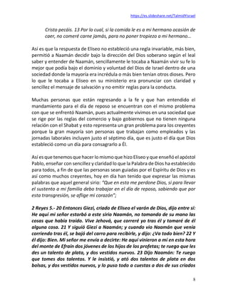 https://es.slideshare.net/TalmidYisrael
8
Cristo pecáis. 13 Por lo cual, si la comida le es a mi hermano ocasión de
caer, no comeré carne jamás, para no poner tropiezo a mi hermano…
Así es que la respuesta de Eliseo no estableció una regla invariable, más bien,
permitió a Naamán decidir bajo la dirección del Dios soberano según el leal
saber y entender de Naamán, sencillamente le tocaba a Naamán vivir su fe lo
mejor que podía bajo el dominio y voluntad del Dios de Israel dentro de una
sociedad donde la mayoría era incrédula o más bien tenían otros dioses. Pero
lo que le tocaba a Eliseo en su ministerio era pronunciar con claridad y
sencillez el mensaje de salvación y no emitir reglas para la conducta.
Muchas personas que están regresando a la fe y que han entendido el
mandamiento para el día de reposo se encuentran con el mismo problema
con que se enfrentó Naamán, pues actualmente vivimos en una sociedad que
se rige por las reglas del comercio y bajo gobiernos que no tienen ninguna
relación con el Shabat y esto representa un gran problema para los creyentes
porque la gran mayoría son personas que trabajan como empleados y las
jornadas laborales incluyen justo el séptimo día, que es justo el día que Dios
estableció como un día para consagrarlo a Él.
Así es que tenemos que hacer lo mismo que hizo Eliseo y que enseñó el apóstol
Pablo, enseñar con sencillez y claridad lo que la Palabra de Dios ha establecido
para todos, a fin de que las personas sean guiadas por el Espíritu de Dios y es
así como muchos creyentes, hoy en día han tenido que expresar las mismas
palabras que aquel general sirio: “Que en esto me perdone Dios, si para llevar
el sustento a mi familia debo trabajar en el día de reposo, sabiendo que por
esta transgresión, se aflige mi corazón”;
2 Reyes 5.- 20 Entonces Giezi, criado de Eliseo el varón de Dios, dijo entre sí:
He aquí mi señor estorbó a este sirio Naamán, no tomando de su mano las
cosas que había traído. Vive Jehová, que correré yo tras él y tomaré de él
alguna cosa. 21 Y siguió Giezi a Naamán; y cuando vio Naamán que venía
corriendo tras él, se bajó del carro para recibirle, y dijo: ¿Va todo bien? 22 Y
él dijo: Bien. Mi señor me envía a decirte: He aquí vinieron a mí en esta hora
del monte de Efraín dos jóvenes de los hijos de los profetas; te ruego que les
des un talento de plata, y dos vestidos nuevos. 23 Dijo Naamán: Te ruego
que tomes dos talentos. Y le insistió, y ató dos talentos de plata en dos
bolsas, y dos vestidos nuevos, y lo puso todo a cuestas a dos de sus criados
 