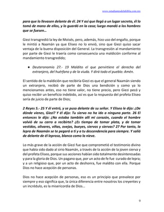 www.estudiantesdelabiblia.com.mx
9
para que lo llevasen delante de él. 24 Y así que llegó a un lugar secreto, él lo
tomó de mano de ellos, y lo guardó en la casa; luego mandó a los hombres
que se fuesen…
Giezi transgredió la ley de Moisés, pero, además, hizo uso del engaño, porque
le mintió a Naamán ya que Eliseo no lo envió, sino que Giezi quiso sacar
ventaja de la buena disposición del General. La transgresión al mandamiento
por parte de Giezi le traería como consecuencia una maldición conforme al
mandamiento transgredido;
● Deuteronomio 27.- 19 Maldito el que pervirtiere el derecho del
extranjero, del huérfano y de la viuda. Y dirá todo el pueblo: Amén.
El sentido de la maldición que recibiría Giezi es que el general Naamán siendo
un extranjero, recibió de parte de Dios una bendición y como ya lo
mencionamos antes, eso no tiene valor, no tiene precio, pero Giezi pecó y
quiso recibir un beneficio indebido, así es que la respuesta del profeta Eliseo
sería de juicio de parte de Dios;
2 Reyes 5.- 25 Y él entró, y se puso delante de su señor. Y Eliseo le dijo: ¿De
dónde vienes, Giezi? Y él dijo: Tu siervo no ha ido a ninguna parte. 26 El
entonces le dijo: ¿No estaba también allí mi corazón, cuando el hombre
volvió de su carro a recibirte? ¿Es tiempo de tomar plata, y de tomar
vestidos, olivares, viñas, ovejas, bueyes, siervos y siervas? 27 Por tanto, la
lepra de Naamán se te pegará a ti y a tu descendencia para siempre. Y salió
de delante de él leproso, blanco como la nieve.
Lo más grave de la acción de Giezi fue que comprometió el testimonio divino
que había sido dado al sirio Naamán, a través de la acción de la joven sierva y
del profeta Eliseo, porque sus acciones habían sido totalmente desinteresadas
y para la gloria de Dios. Un pagano que, por un acto de fe fue curado de lepra;
y a un religioso que, por un acto de deshonra, fue maldito con ella. Porque
Dios no hace acepción de personas.
Dios no hace acepción de personas, eso es un principio que prevalece por
siempre y eso significa que, la única diferencia entre nosotros los creyentes y
un incrédulo, es la misericordia de Dios…
 