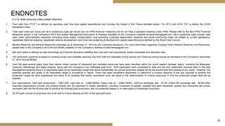 22
1. Free cash flow (“FCF”) is defined as operating cash flow less capital expenditures and includes the impact of the Franco-Nevada stream. For 2013 and 2014, FCF is before the OJVG
transaction costs.
2. Total cash costs per ounce and all-in sustaining costs per ounce are non-IFRS financial measures and do not have a standard meaning under IFRS. Please refer to the Non-IFRS Financial
Measures section in the Company’s 2015 first quarter Management Discussion & Analysis available on the Company’s website at www.terangagold.com. All-in sustaining costs include: total
cash costs, administrative expenses (including share based compensation, and excluding corporate depreciation expense and social community costs not related to current operations),
capitalized deferred stripping, capitalized reserve development, and mine site sustaining & development capital expenditures as defined by the World Gold Council.
3. Mineral Reserves and Mineral Resources estimates as at December 31, 2014 as per Company disclosure. For more information regarding Teranga Gold’s Mineral Reserves and Resources,
please refer to the Company’s 2014 Annual MD&A available on the Company’s website at www.terangagold.com.
4. Net cash (debt) is defined as total borrowings and financial derivative liabilities less cash and cash equivalents, bullion receivable and restricted cash.
5. The production guidance is based on existing proven and probable reserves only from both the Sabodala mining license and Golouma mining license as disclosed in the Company’s December
31, 2014 Annual MD&A.
6. Over the past several years more than twelve million ounces of measured and indicated resources have been identified within the south eastern Senegal region, including the Massawa,
Golouma, Makabingui and Mako projects, along with the Company’s own Sabodala gold mine. With exploration work completed to date and the prior exploration success seen in the area
Management believes there is a reasonable basis for an exploration target that would substantiate the annual production targets set by the second and third phases of our vision. However, the
potential quantity and grade of an exploration target is conceptual in nature. There has been insufficient exploration to determine a mineral resource of the size required to achieve the
production target we have established and there is no certainty that further exploration work will result in the determination of mineral resources or that the production target itself will be
realized.
7. Key assumptions: Gold spot price/ounce - US$1,200, Light fuel oil - US$0.95/litre, Heavy fuel oil - US$0.76/litre, US/Euro exchange rate - $1.20, USD/CAD exchange rate - $0.85.Other
important assumptions include: any political events are not expected to impact operations, including movement of people, supplies and gold shipments; grades and recoveries will remain
consistent with the life-of-mine plan to achieve the forecast gold production; and no unplanned delays in or interruption of scheduled production.
8. 24,375 gold ounces of production are to be sold to Franco Nevada at 20% of the spot gold price.
In U.S. dollar amounts unless stated otherwise
ENDNOTES
 