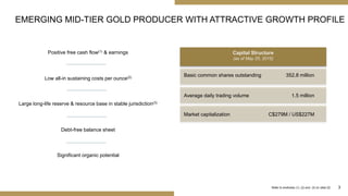 3
Positive free cash flow(1) & earnings
EMERGING MID-TIER GOLD PRODUCER WITH ATTRACTIVE GROWTH PROFILE
Refer to endnotes (1), (2) and (3) on slide 22
Capital Structure
(as of May 25, 2015)
Basic common shares outstanding 352.8 million
Average daily trading volume 1.5 million
Market capitalization C$279M / US$227M
Low all-in sustaining costs per ounce(2)
Large long-life reserve & resource base in stable jurisdiction(3)
Debt-free balance sheet
Significant organic potential
 