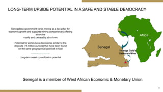 4
LONG-TERM UPSIDE POTENTIAL IN A SAFE AND STABLE DEMOCRACY
Senegalese government views mining as a key pillar for
economic growth and supports mining companies by offering
attractive
royalty and ownership structures
Africa
Senegal
Teranga Gold’s
Sabodala Mine
Senegal is a member of West African Economic & Monetary Union
Potential for world-class discoveries similar to the
deposits (+5 million ounces) that have been found
on the same geographical gold belt in Mali
Long-term asset consolidation potential
 