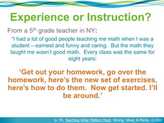 From a 5th grade teacher in NY:
“I had a lot of good people teaching me math when I was a
student – earnest and funny and caring. But the math they
taught me wasn’t good math. Every class was the same for
eight years:
‘Get out your homework, go over the
homework, here’s the new set of exercises,
here’s how to do them. Now get started. I’ll
be around.’
p. 55, Teaching What Matters Most, Strong, Silver, & Perini, ©2001
Experience or Instruction?
 