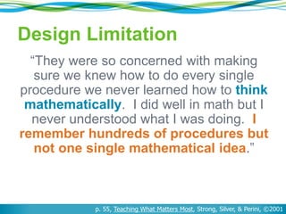 Design Limitation
“They were so concerned with making
sure we knew how to do every single
procedure we never learned how to think
mathematically. I did well in math but I
never understood what I was doing. I
remember hundreds of procedures but
not one single mathematical idea.”
p. 55, Teaching What Matters Most, Strong, Silver, & Perini, ©2001
 