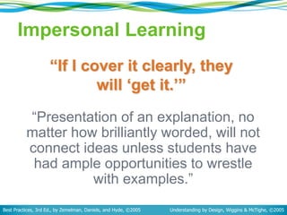 Impersonal Learning
“Presentation of an explanation, no
matter how brilliantly worded, will not
connect ideas unless students have
had ample opportunities to wrestle
with examples.”
Best Practices, 3rd Ed., by Zemelman, Daniels, and Hyde, ©2005 Understanding by Design, Wiggins & McTighe, ©2005
“If I cover it clearly, they
will ‘get it.’”
 