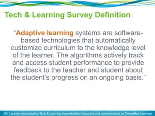 Tech & Learning Survey Definition
“Adaptive learning systems are software-
based technologies that automatically
customize curriculum to the knowledge level
of the learner. The algorithms actively track
and access student performance to provide
feedback to the teacher and student about
the student’s progress on an ongoing basis.”
2013 survey conducted by Tech & Learning (www.techlearning.com) and commissioned by DreamBox Learning
 